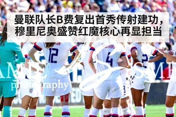 曼联队长B费复出首秀传射建功，穆里尼奥盛赞红魔核心再显担当